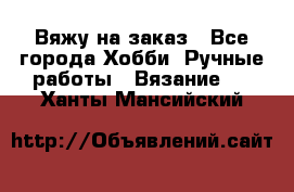 Вяжу на заказ - Все города Хобби. Ручные работы » Вязание   . Ханты-Мансийский